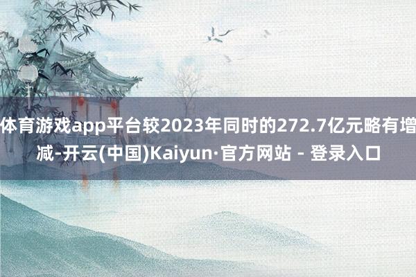 体育游戏app平台较2023年同时的272.7亿元略有增减-开云(中国)Kaiyun·官方网站 - 登录入口