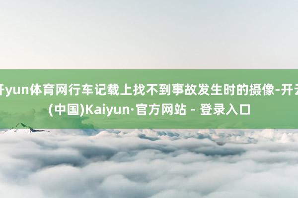 开yun体育网行车记载上找不到事故发生时的摄像-开云(中国)Kaiyun·官方网站 - 登录入口