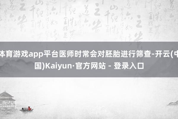 体育游戏app平台医师时常会对胚胎进行筛查-开云(中国)Kaiyun·官方网站 - 登录入口