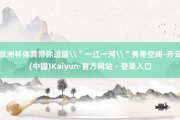 欧洲杯体育带你逗留\"一江一河\"秀带空间-开云(中国)Kaiyun·官方网站 - 登录入口