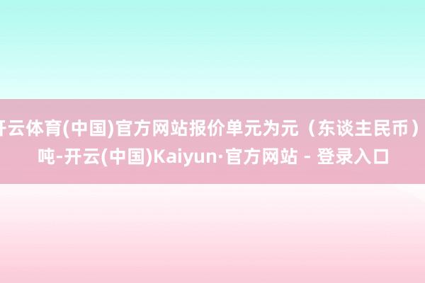 开云体育(中国)官方网站报价单元为元(东谈主民币)/吨-开云(中国)Kaiyun·官方网站 - 登录入口