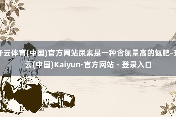 开云体育(中国)官方网站尿素是一种含氮量高的氮肥-开云(中国)Kaiyun·官方网站 - 登录入口