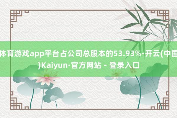 体育游戏app平台占公司总股本的53.93%-开云(中国)Kaiyun·官方网站 - 登录入口