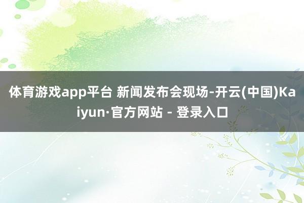 体育游戏app平台 　　新闻发布会现场-开云(中国)Kaiyun·官方网站 - 登录入口