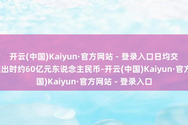 开云(中国)Kaiyun·官方网站 - 登录入口日均交往额由2014年推出时约60亿元东说念主民币-开云(中国)Kaiyun·官方网站 - 登录入口