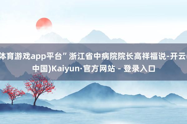 体育游戏app平台”浙江省中病院院长高祥福说-开云(中国)Kaiyun·官方网站 - 登录入口