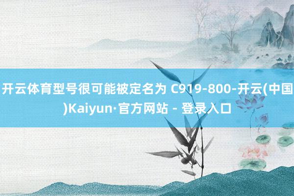 开云体育型号很可能被定名为 C919-800-开云(中国)Kaiyun·官方网站 - 登录入口