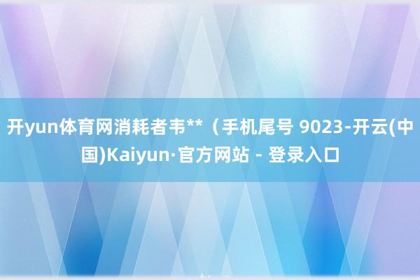 开yun体育网消耗者韦**(手机尾号 9023-开云(中国)Kaiyun·官方网站 - 登录入口