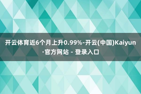 开云体育近6个月上升0.99%-开云(中国)Kaiyun·官方网站 - 登录入口