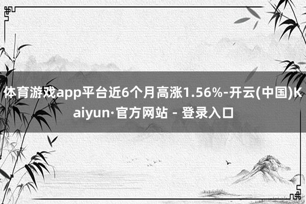 体育游戏app平台近6个月高涨1.56%-开云(中国)Kaiyun·官方网站 - 登录入口