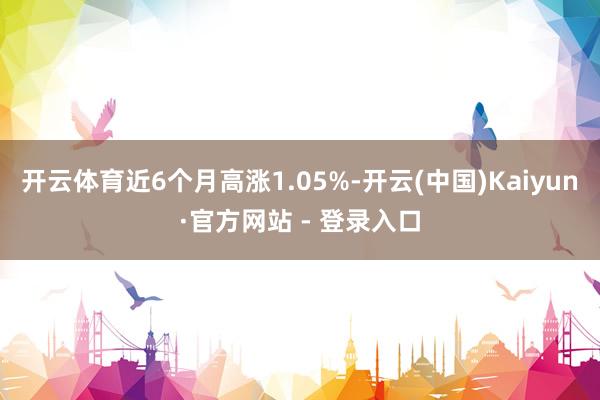开云体育近6个月高涨1.05%-开云(中国)Kaiyun·官方网站 - 登录入口
