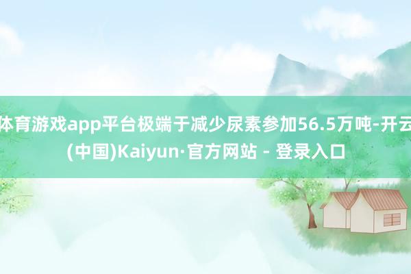 体育游戏app平台极端于减少尿素参加56.5万吨-开云(中国)Kaiyun·官方网站 - 登录入口