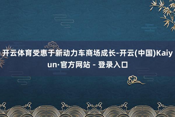 开云体育受惠于新动力车商场成长-开云(中国)Kaiyun·官方网站 - 登录入口