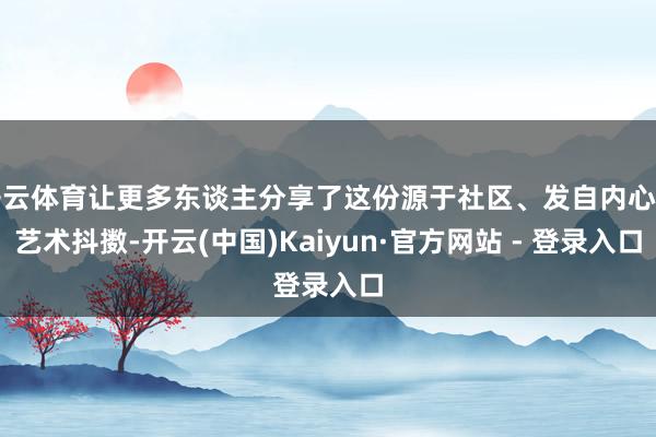 开云体育让更多东谈主分享了这份源于社区、发自内心的艺术抖擞-开云(中国)Kaiyun·官方网站 - 登录入口