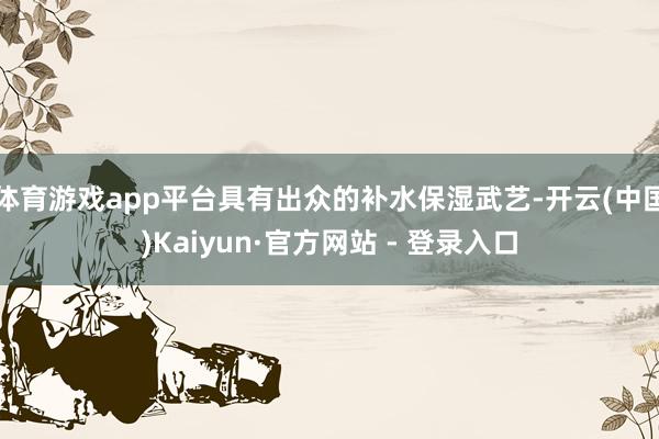 体育游戏app平台具有出众的补水保湿武艺-开云(中国)Kaiyun·官方网站 - 登录入口