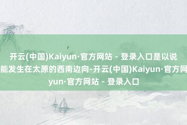开云(中国)Kaiyun·官方网站 - 登录入口是以说石州之战只能能发生在太原的西南边向-开云(中国)Kaiyun·官方网站 - 登录入口