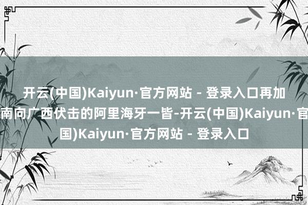 开云(中国)Kaiyun·官方网站 - 登录入口再加上六月就照旧从湖南向广西伏击的阿里海牙一皆-开云(中国)Kaiyun·官方网站 - 登录入口
