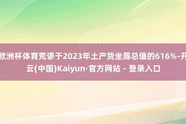 欧洲杯体育荒谬于2023年土产货坐蓐总值的616%-开云(中国)Kaiyun·官方网站 - 登录入口