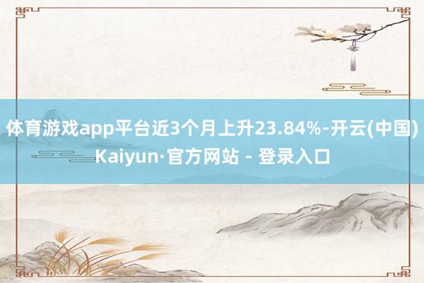 体育游戏app平台近3个月上升23.84%-开云(中国)Kaiyun·官方网站 - 登录入口