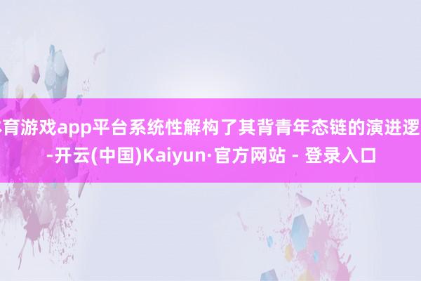 体育游戏app平台系统性解构了其背青年态链的演进逻辑-开云(中国)Kaiyun·官方网站 - 登录入口