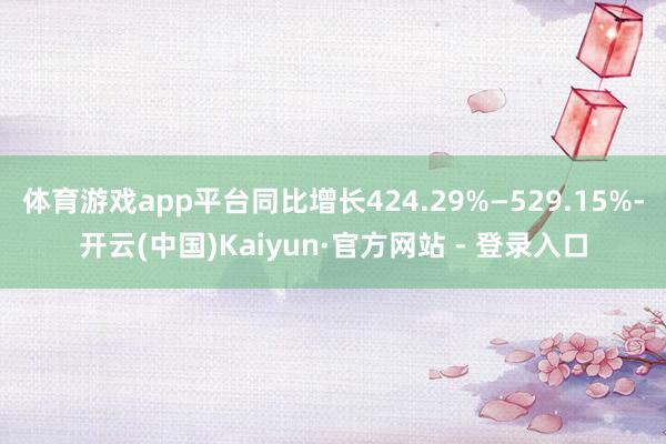 体育游戏app平台同比增长424.29%—529.15%-开云(中国)Kaiyun·官方网站 - 登录入口