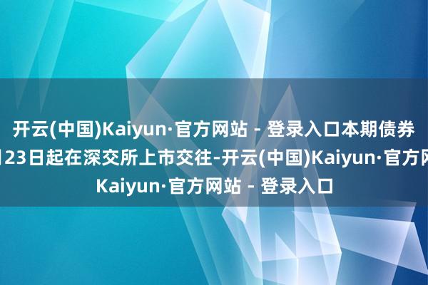 开云(中国)Kaiyun·官方网站 - 登录入口本期债券于2024年12月23日起在深交所上市交往-开云(中国)Kaiyun·官方网站 - 登录入口