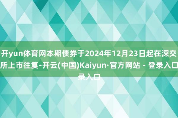 开yun体育网本期债券于2024年12月23日起在深交所上市往复-开云(中国)Kaiyun·官方网站 - 登录入口