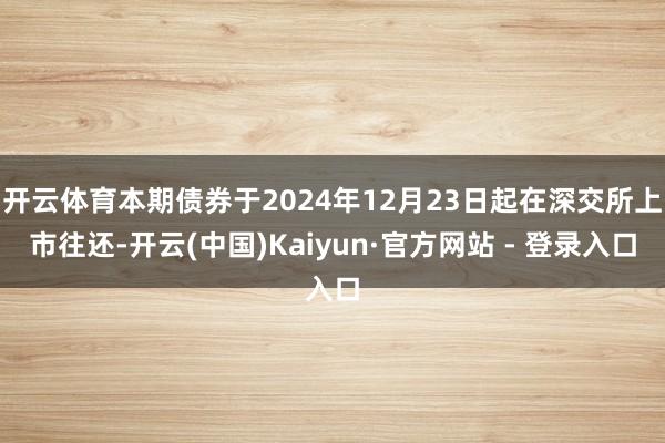开云体育本期债券于2024年12月23日起在深交所上市往还-开云(中国)Kaiyun·官方网站 - 登录入口