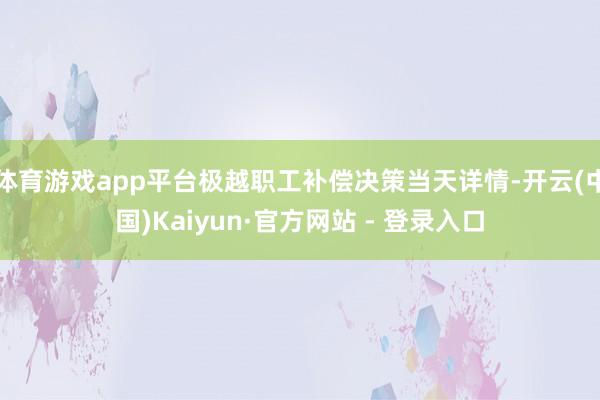 体育游戏app平台极越职工补偿决策当天详情-开云(中国)Kaiyun·官方网站 - 登录入口