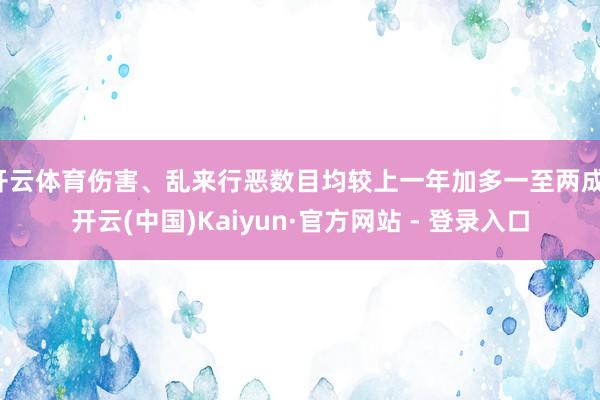 开云体育伤害、乱来行恶数目均较上一年加多一至两成-开云(中国)Kaiyun·官方网站 - 登录入口