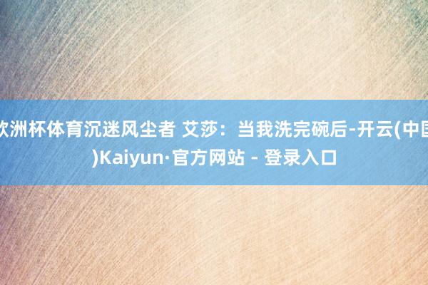 欧洲杯体育沉迷风尘者 艾莎：当我洗完碗后-开云(中国)Kaiyun·官方网站 - 登录入口