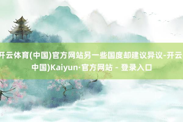 开云体育(中国)官方网站另一些国度却建议异议-开云(中国)Kaiyun·官方网站 - 登录入口