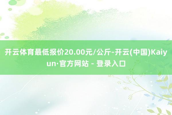 开云体育最低报价20.00元/公斤-开云(中国)Kaiyun·官方网站 - 登录入口