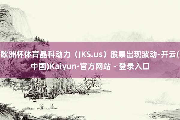 欧洲杯体育晶科动力（JKS.us）股票出现波动-开云(中国)Kaiyun·官方网站 - 登录入口