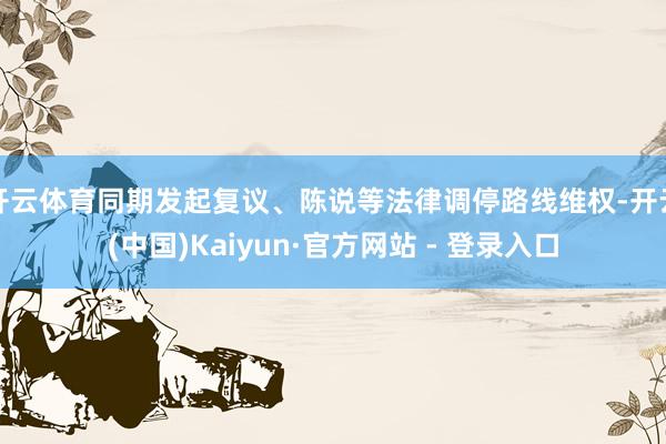 开云体育同期发起复议、陈说等法律调停路线维权-开云(中国)Kaiyun·官方网站 - 登录入口