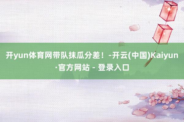 开yun体育网带队抹瓜分差！-开云(中国)Kaiyun·官方网站 - 登录入口