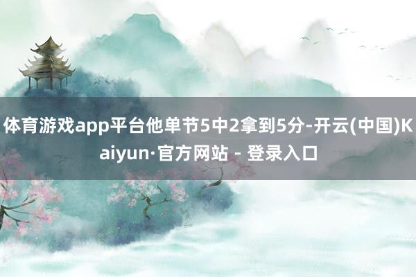 体育游戏app平台他单节5中2拿到5分-开云(中国)Kaiyun·官方网站 - 登录入口