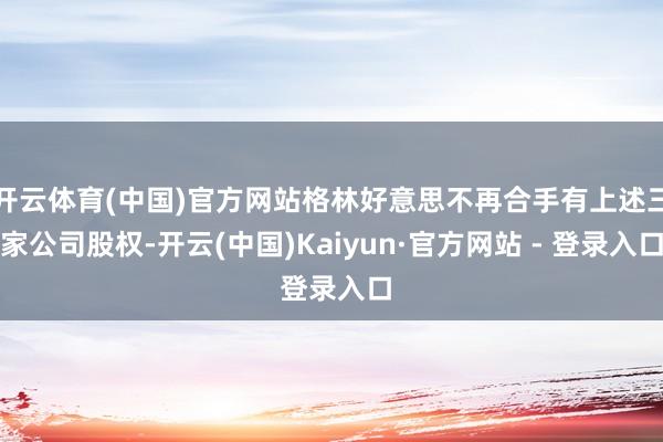开云体育(中国)官方网站格林好意思不再合手有上述三家公司股权-开云(中国)Kaiyun·官方网站 - 登录入口