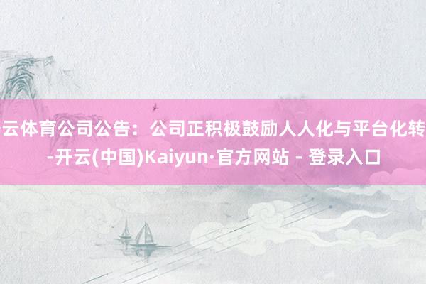 开云体育公司公告：公司正积极鼓励人人化与平台化转型-开云(中国)Kaiyun·官方网站 - 登录入口