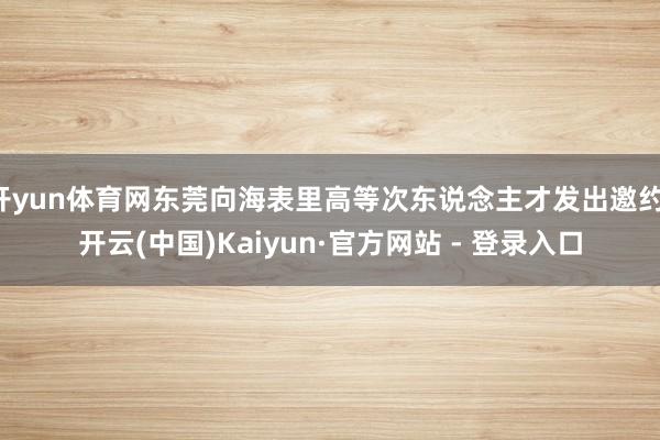 开yun体育网东莞向海表里高等次东说念主才发出邀约-开云(中国)Kaiyun·官方网站 - 登录入口