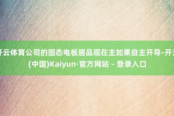 开云体育公司的固态电板居品现在主如果自主开导-开云(中国)Kaiyun·官方网站 - 登录入口