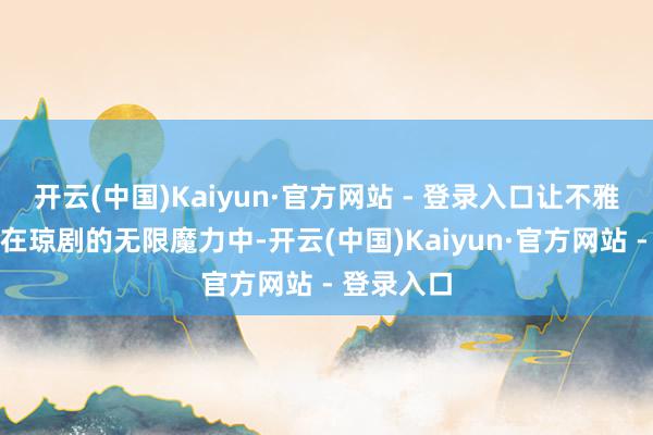 开云(中国)Kaiyun·官方网站 - 登录入口让不雅众千里浸在琼剧的无限魔力中-开云(中国)Kaiyun·官方网站 - 登录入口