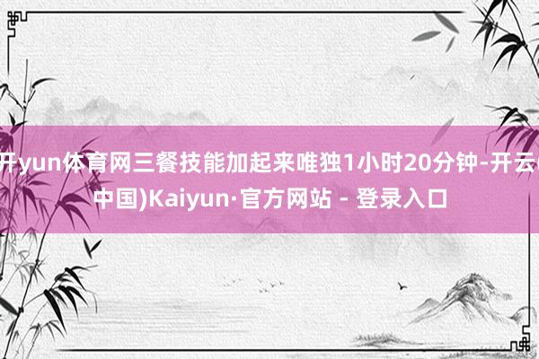 开yun体育网三餐技能加起来唯独1小时20分钟-开云(中国)Kaiyun·官方网站 - 登录入口