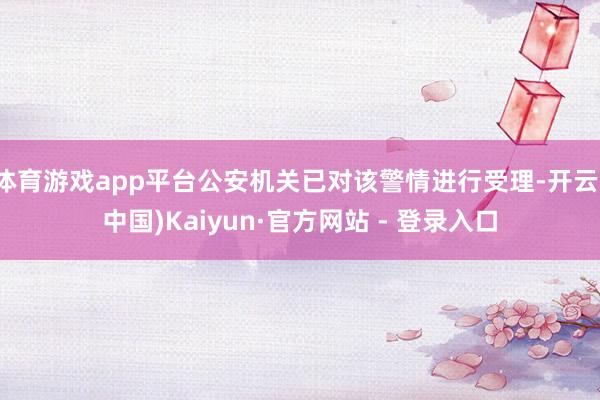 体育游戏app平台公安机关已对该警情进行受理-开云(中国)Kaiyun·官方网站 - 登录入口