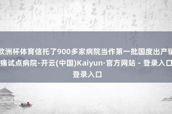 欧洲杯体育信托了900多家病院当作第一批国度出产镇痛试点病院-开云(中国)Kaiyun·官方网站 - 登录入口