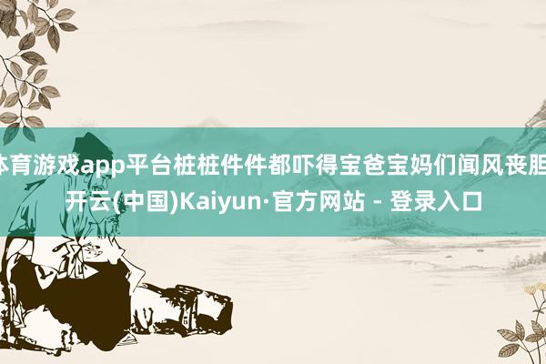 体育游戏app平台桩桩件件都吓得宝爸宝妈们闻风丧胆-开云(中国)Kaiyun·官方网站 - 登录入口