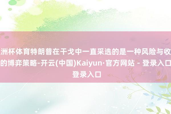 欧洲杯体育特朗普在干戈中一直采选的是一种风险与收益的博弈策略-开云(中国)Kaiyun·官方网站 - 登录入口