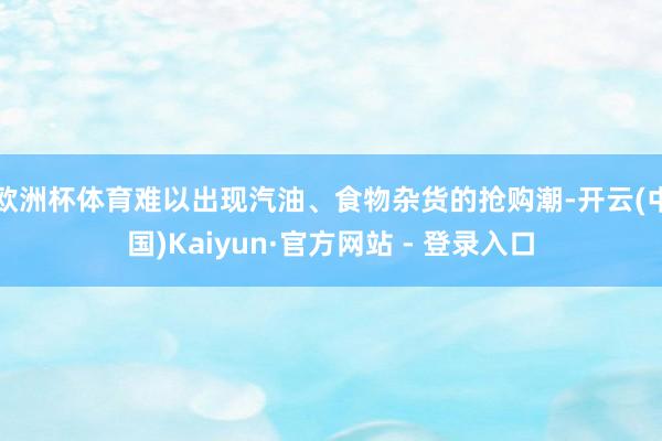 欧洲杯体育难以出现汽油、食物杂货的抢购潮-开云(中国)Kaiyun·官方网站 - 登录入口