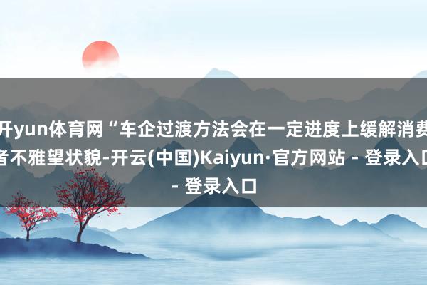 开yun体育网“车企过渡方法会在一定进度上缓解消费者不雅望状貌-开云(中国)Kaiyun·官方网站 - 登录入口