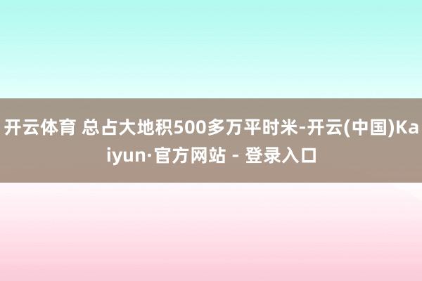 开云体育 总占大地积500多万平时米-开云(中国)Kaiyun·官方网站 - 登录入口